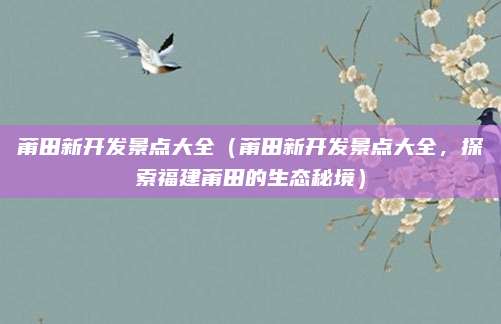 莆田新开发景点大全(莆田新开发景点大全,探索福建莆田的生态秘境)