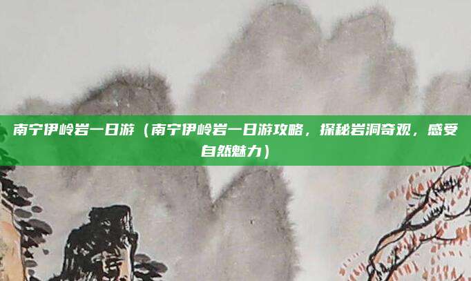 南宁伊岭岩一日游(南宁伊岭岩一日游攻略,探秘岩洞奇观,感受自然魅力)