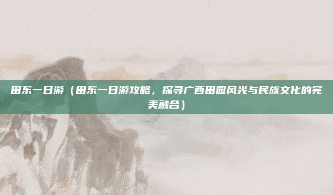 田东一日游（田东一日游攻略，探寻广西田园风光与民族文化的完美融合）