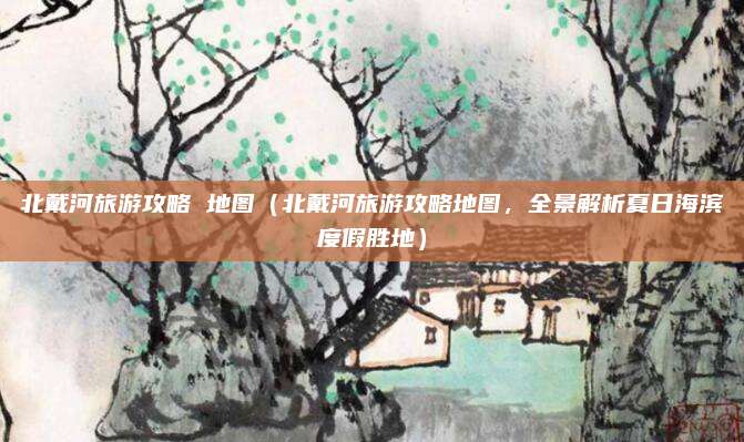 北戴河旅游攻略 地图（北戴河旅游攻略地图，全景解析夏日海滨度假胜地）