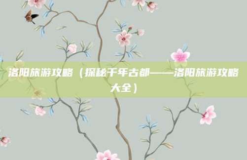 洛阳旅游攻略（探秘千年古都——洛阳旅游攻略大全）