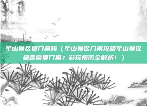 军山景区要门票吗(军山景区门票攻略军山景区是否需要门票?游玩指南全解析!)