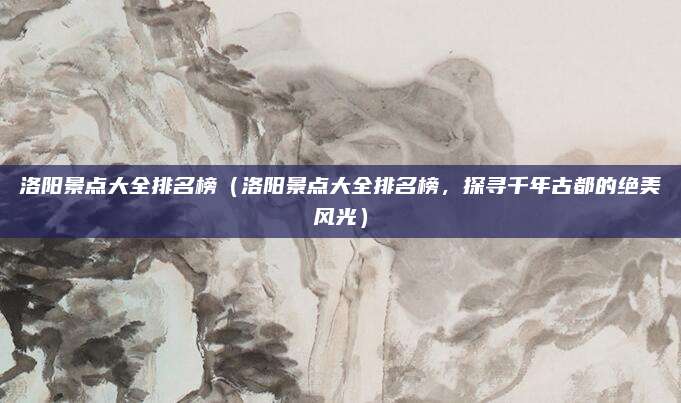 洛阳景点大全排名榜(洛阳景点大全排名榜,探寻千年古都的绝美风光)