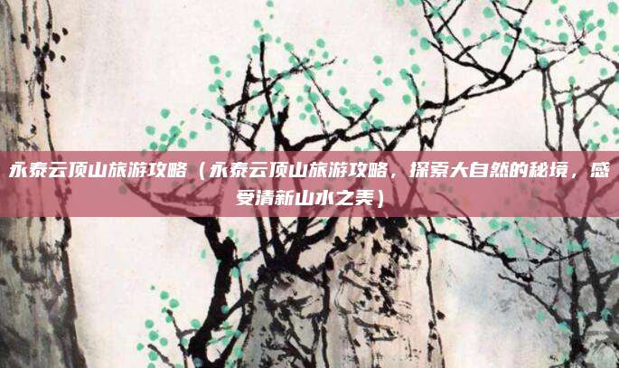 永泰云顶山旅游攻略（永泰云顶山旅游攻略，探索大自然的秘境，感受清新山水之美）