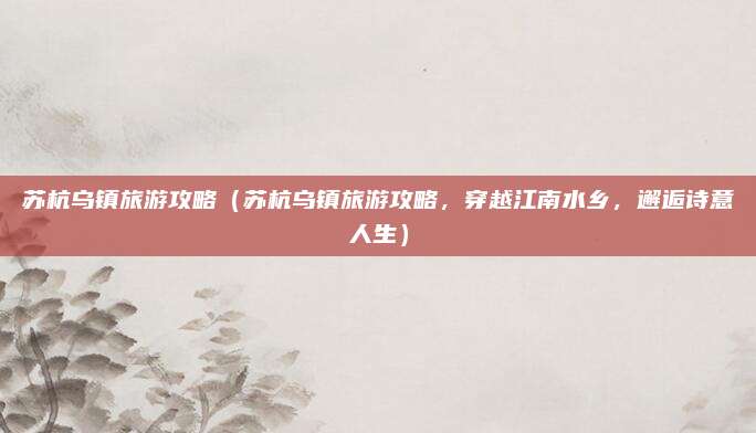 苏杭乌镇旅游攻略(苏杭乌镇旅游攻略,穿越江南水乡,邂逅诗意人生)