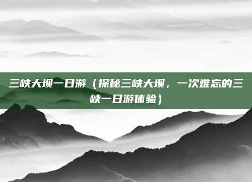 三峡大坝一日游(探秘三峡大坝,一次难忘的三峡一日游体验)