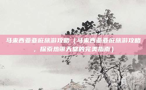 马来西亚亚庇旅游攻略（马来西亚亚庇旅游攻略，探索热带天堂的完美指南）