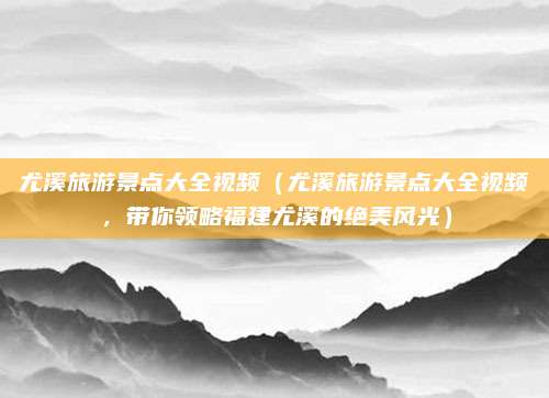 尤溪旅游景点大全视频(尤溪旅游景点大全视频,带你领略福建尤溪的绝美风光)