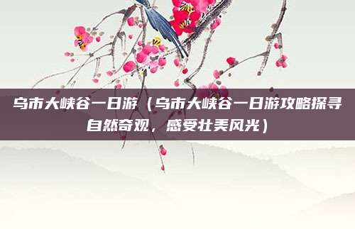 乌市大峡谷一日游(乌市大峡谷一日游攻略探寻自然奇观,感受壮美风光)
