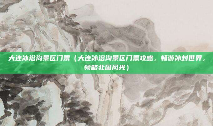 大连冰浴沟景区门票（大连冰浴沟景区门票攻略，畅游冰封世界，领略北国风光）
