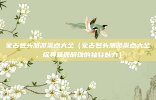蒙古包头旅游景点大全（蒙古包头旅游景点大全，探寻草原明珠的独特魅力）