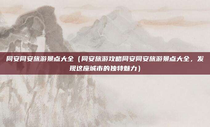 同安同安旅游景点大全(同安旅游攻略同安同安旅游景点大全,发现这座城市的独特魅力)