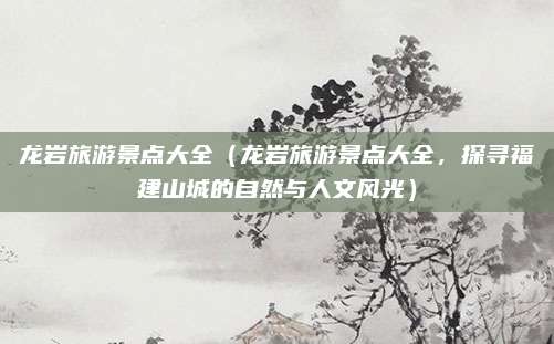 龙岩旅游景点大全（龙岩旅游景点大全，探寻福建山城的自然与人文风光）