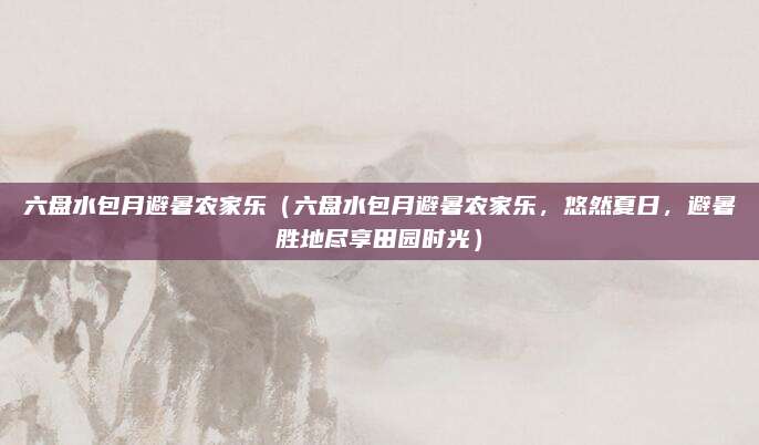 六盘水包月避暑农家乐(六盘水包月避暑农家乐,悠然夏日,避暑胜地尽享田园时光)