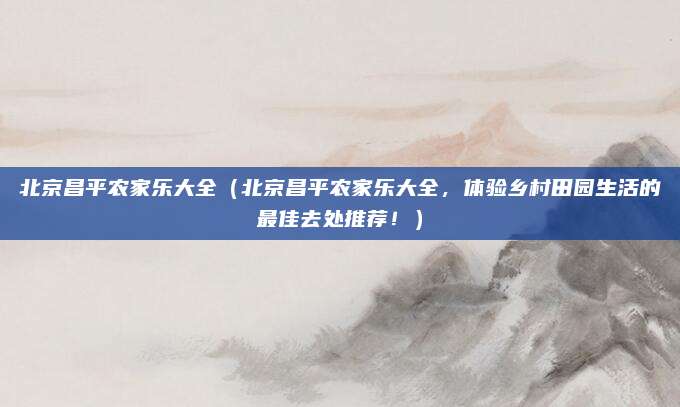 北京昌平农家乐大全(北京昌平农家乐大全,体验乡村田园生活的最佳去处推荐!)
