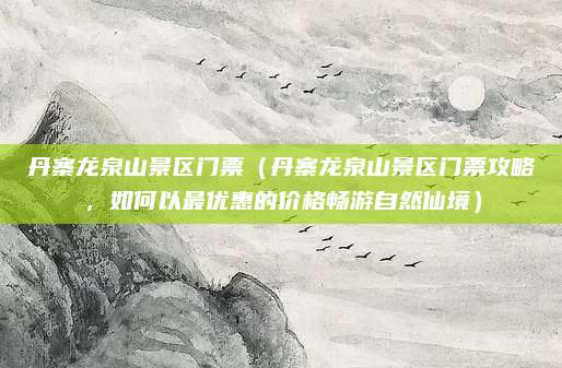 丹寨龙泉山景区门票(丹寨龙泉山景区门票攻略,如何以最优惠的价格畅游自然仙境)