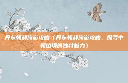 丹东朝鲜旅游攻略(丹东朝鲜旅游攻略,探寻中朝边境的独特魅力)