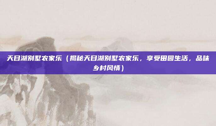 天目湖别墅农家乐(揭秘天目湖别墅农家乐,享受田园生活,品味乡村风情)