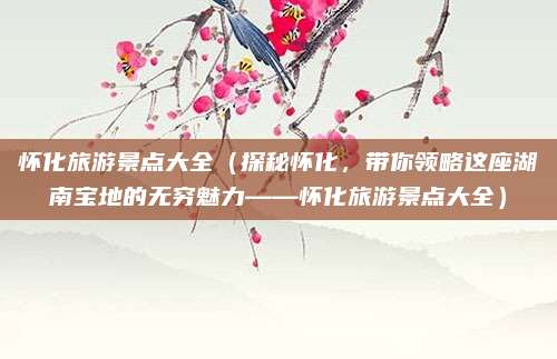 怀化旅游景点大全(探秘怀化,带你领略这座湖南宝地的无穷魅力——怀化旅游景点大全)