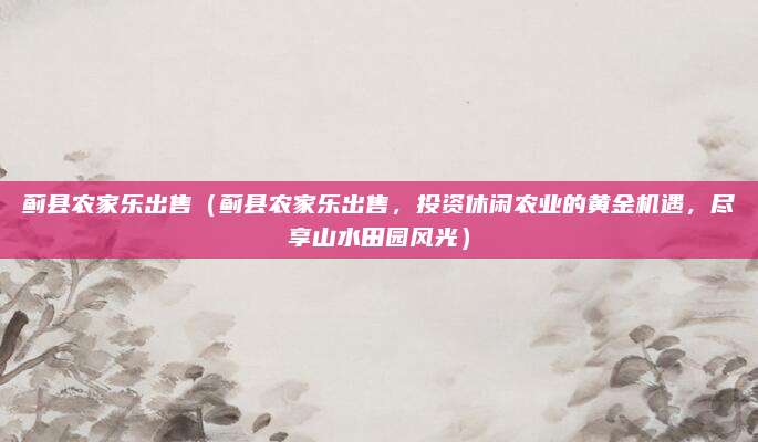 蓟县农家乐出售(蓟县农家乐出售,投资休闲农业的黄金机遇,尽享山水田园风光)