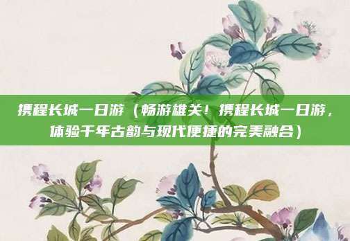 携程长城一日游（畅游雄关！携程长城一日游，体验千年古韵与现代便捷的完美融合）
