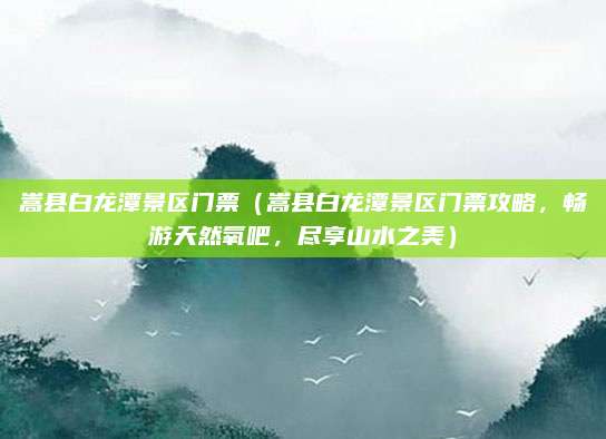 嵩县白龙潭景区门票(嵩县白龙潭景区门票攻略,畅游天然氧吧,尽享山水之美)