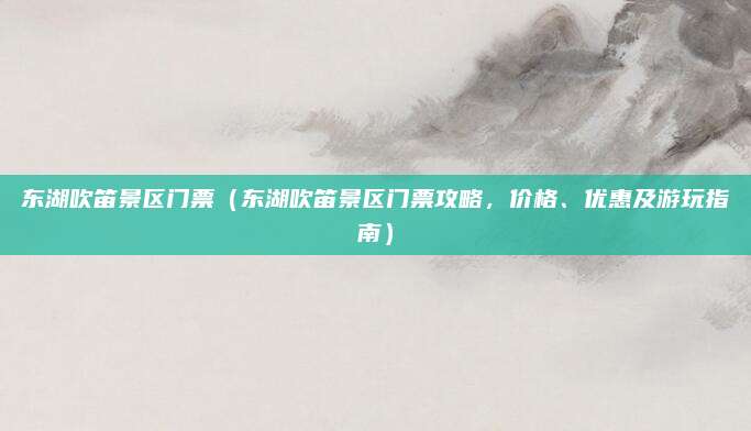 东湖吹笛景区门票(东湖吹笛景区门票攻略,价格、优惠及游玩指南)