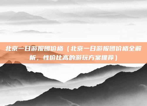北京一日游报团价格（北京一日游报团价格全解析，性价比高的游玩方案推荐）