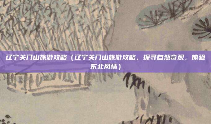 辽宁关门山旅游攻略(辽宁关门山旅游攻略,探寻自然奇观,体验东北风情)