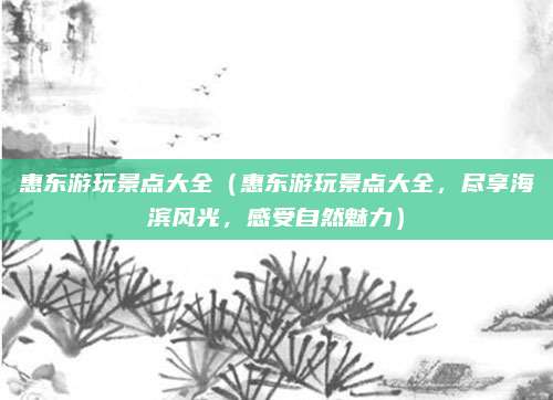 惠东游玩景点大全(惠东游玩景点大全,尽享海滨风光,感受自然魅力)