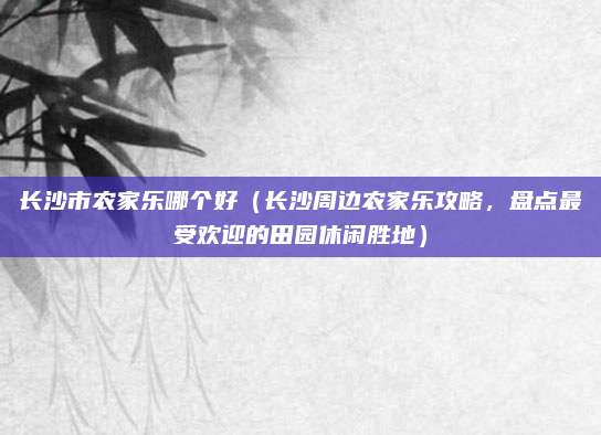 长沙市农家乐哪个好(长沙周边农家乐攻略,盘点最受欢迎的田园休闲胜地)