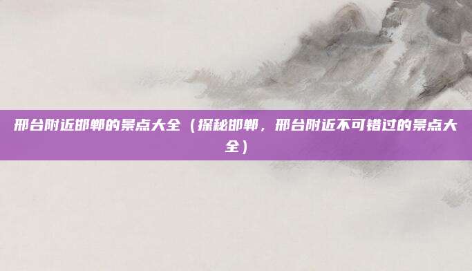 邢台附近邯郸的景点大全(探秘邯郸,邢台附近不可错过的景点大全)
