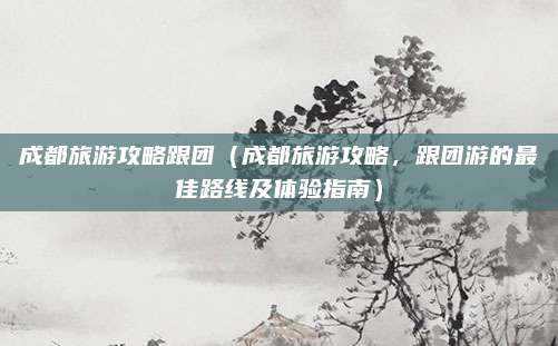成都旅游攻略跟团(成都旅游攻略,跟团游的最佳路线及体验指南)
