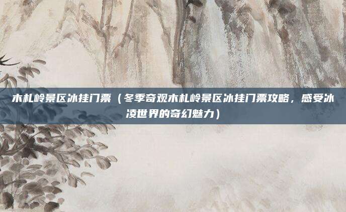 木札岭景区冰挂门票(冬季奇观木札岭景区冰挂门票攻略,感受冰凌世界的奇幻魅力)