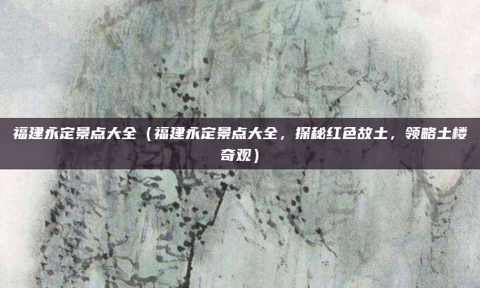 福建永定景点大全(福建永定景点大全,探秘红色故土,领略土楼奇观)