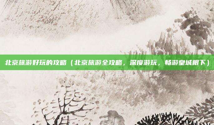 北京旅游好玩的攻略(北京旅游全攻略,深度游玩,畅游皇城根下)