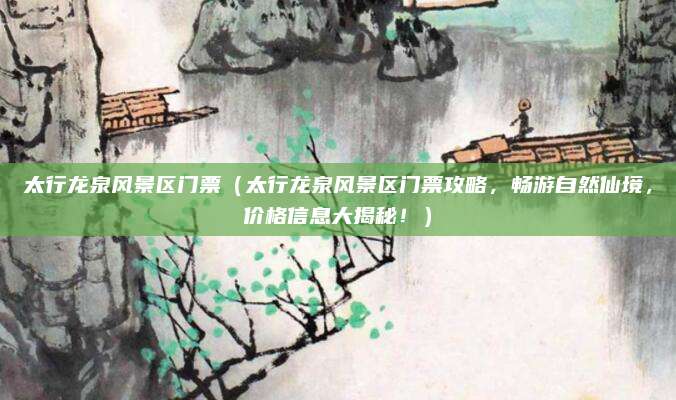 太行龙泉风景区门票(太行龙泉风景区门票攻略,畅游自然仙境,价格信息大揭秘!)