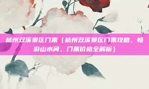 杭州双溪景区门票(杭州双溪景区门票攻略,畅游山水间,门票价格全解析)