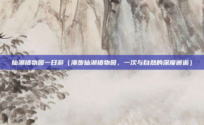 仙湖植物园一日游（漫步仙湖植物园，一次与自然的深度邂逅）
