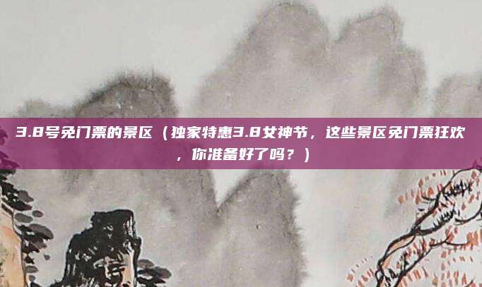 3.8号免门票的景区(独家特惠3.8女神节,这些景区免门票狂欢,你准备好了吗?)