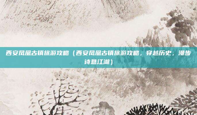 西安凤凰古镇旅游攻略(西安凤凰古镇旅游攻略,穿越历史,漫步诗意江湖)