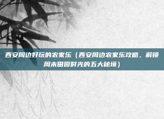 西安周边好玩的农家乐(西安周边农家乐攻略,解锁周末田园时光的五大秘境)