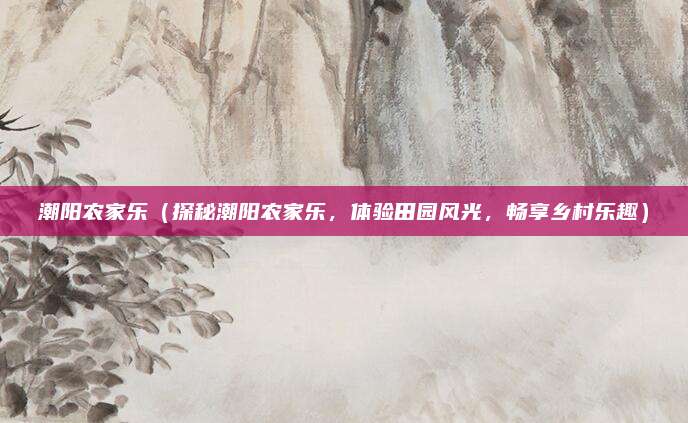 潮阳农家乐(探秘潮阳农家乐,体验田园风光,畅享乡村乐趣)