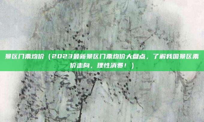 景区门票均价(2023最新景区门票均价大盘点,了解我国景区票价走向,理性消费!)