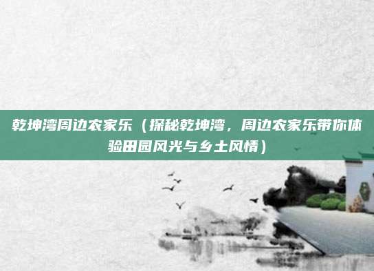乾坤湾周边农家乐(探秘乾坤湾,周边农家乐带你体验田园风光与乡土风情)