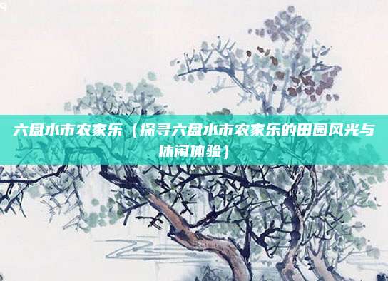 六盘水市农家乐(探寻六盘水市农家乐的田园风光与休闲体验)
