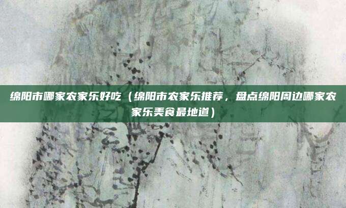 绵阳市哪家农家乐好吃（绵阳市农家乐推荐，盘点绵阳周边哪家农家乐美食最地道）