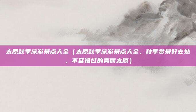 太原秋季旅游景点大全(太原秋季旅游景点大全,秋季赏景好去处,不容错过的美丽太原)