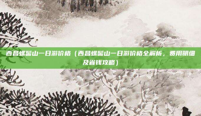 西昌螺髻山一日游价格(西昌螺髻山一日游价格全解析,费用明细及省钱攻略)
