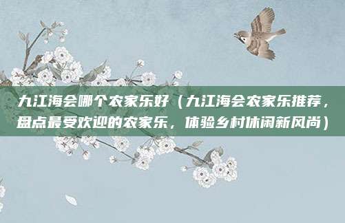 九江海会哪个农家乐好（九江海会农家乐推荐，盘点最受欢迎的农家乐，体验乡村休闲新风尚）